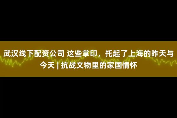 武汉线下配资公司 这些掌印，托起了上海的昨天与今天 | 抗战文物里的家国情怀