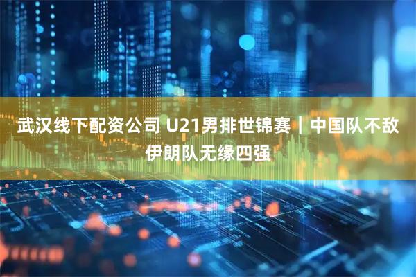 武汉线下配资公司 U21男排世锦赛｜中国队不敌伊朗队无缘四强