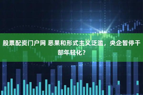 股票配资门户网 恶果和形式主义泛滥，央企暂停干部年轻化？