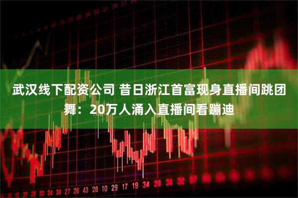 武汉线下配资公司 昔日浙江首富现身直播间跳团舞：20万人涌入直播间看蹦迪