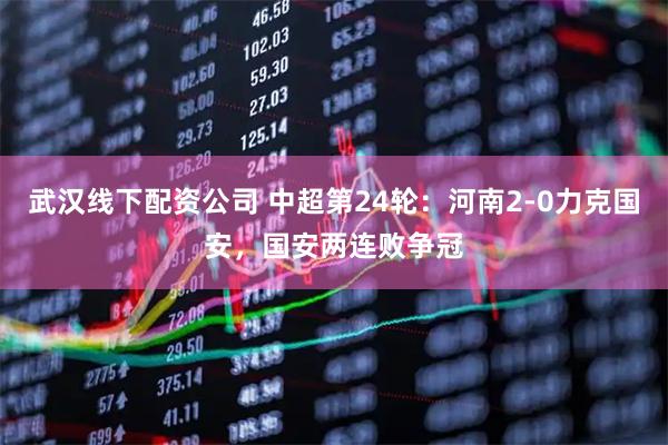 武汉线下配资公司 中超第24轮：河南2-0力克国安，国安两连败争冠