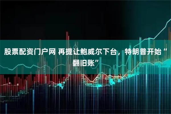 股票配资门户网 再提让鲍威尔下台，特朗普开始“翻旧账”
