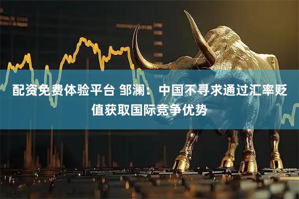 配资免费体验平台 邹澜：中国不寻求通过汇率贬值获取国际竞争优势