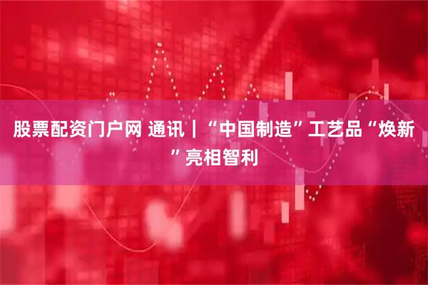 股票配资门户网 通讯｜“中国制造”工艺品“焕新”亮相智利