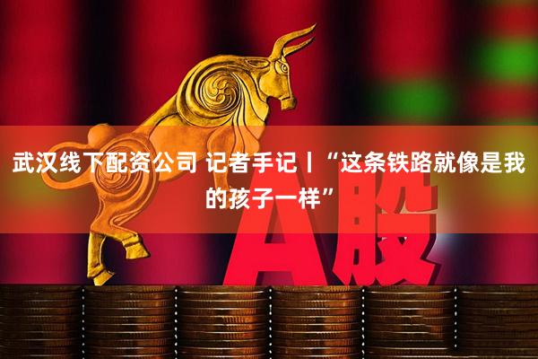 武汉线下配资公司 记者手记丨“这条铁路就像是我的孩子一样”