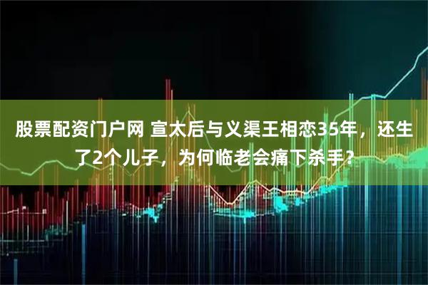 股票配资门户网 宣太后与义渠王相恋35年,还生了2个儿子,为何临老会痛下杀手?