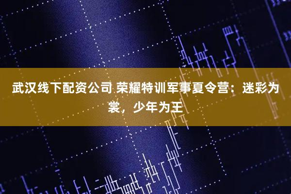 武汉线下配资公司 荣耀特训军事夏令营：迷彩为裳，少年为王