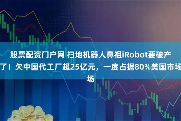 股票配资门户网 扫地机器人鼻祖iRobot要破产了！欠中国代工厂超25亿元，一度占据80%美国市场