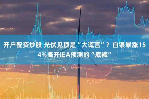 开户配资炒股 光伏见顶是“大谎言”？白银暴涨154%撕开IEA预测的“底裤”