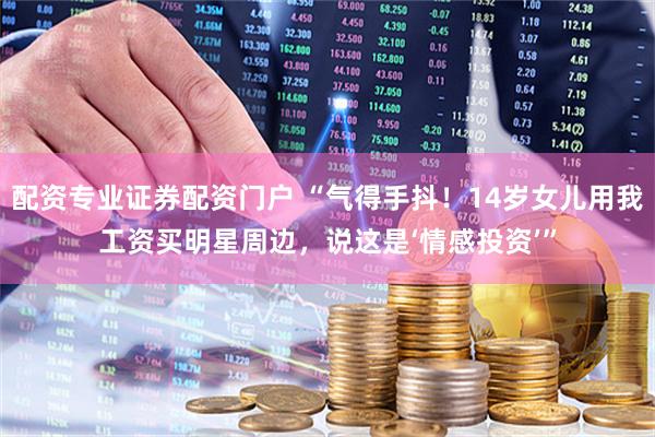 配资专业证券配资门户 “气得手抖！14岁女儿用我工资买明星周边，说这是‘情感投资’”