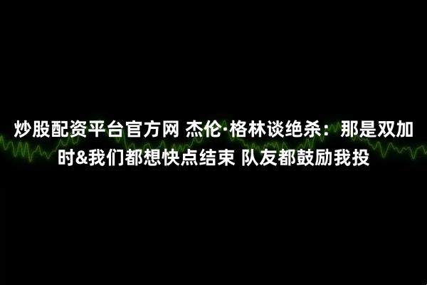 炒股配资平台官方网 杰伦·格林谈绝杀：那是双加时&我们都想快点结束 队友都鼓励我投