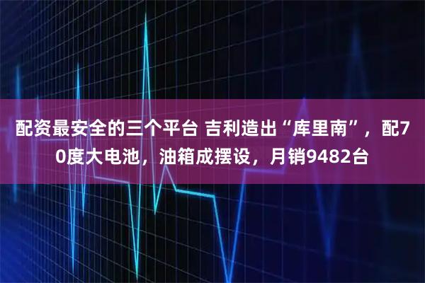 配资最安全的三个平台 吉利造出“库里南”,配70度大电池,油箱成摆设,月销9482台