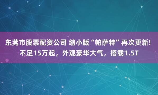 东莞市股票配资公司 缩小版“帕萨特”再次更新! 不足15万起,外观豪华大气,搭载1.5T