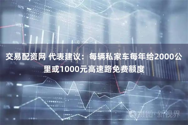 交易配资网 代表建议：每辆私家车每年给2000公里或1000元高速路免费额度