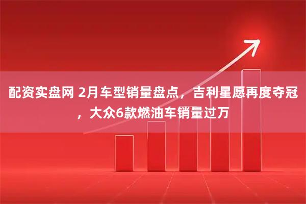 配资实盘网 2月车型销量盘点，吉利星愿再度夺冠，大众6款燃油车销量过万