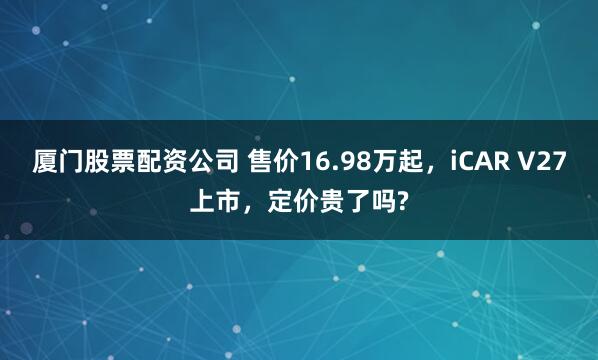厦门股票配资公司 售价16.98万起，iCAR V27上市，定价贵了吗?