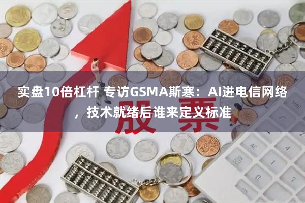 实盘10倍杠杆 专访GSMA斯寒:AI进电信网络,技术就绪后谁来定义标准