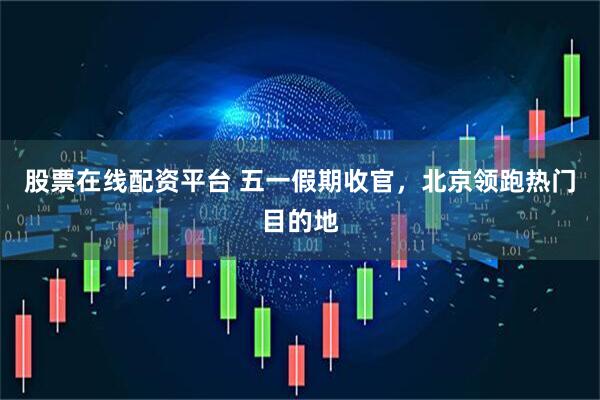 股票在线配资平台 五一假期收官，北京领跑热门目的地