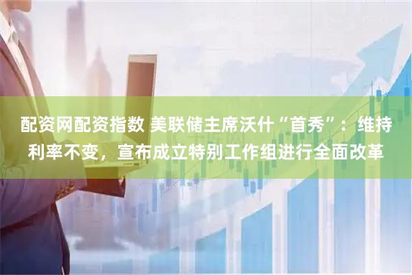 配资网配资指数 美联储主席沃什“首秀”：维持利率不变，宣布成立特别工作组进行全面改革