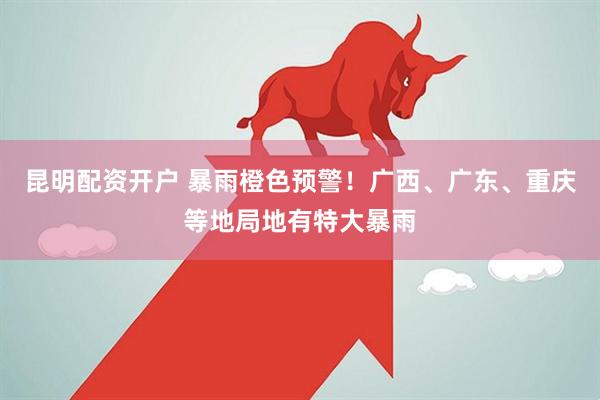 昆明配资开户 暴雨橙色预警！广西、广东、重庆等地局地有特大暴雨