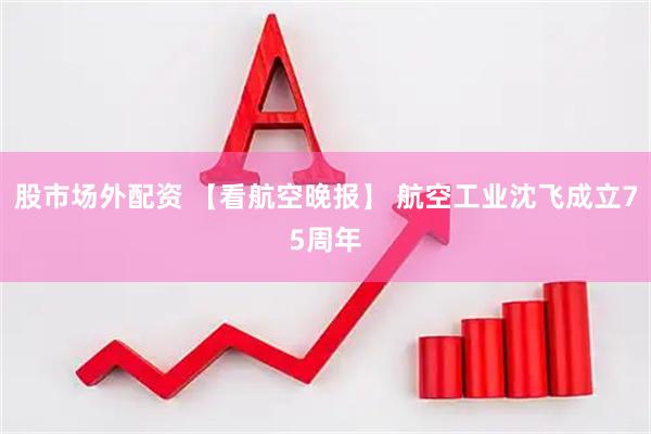 股市场外配资 【看航空晚报】 航空工业沈飞成立75周年