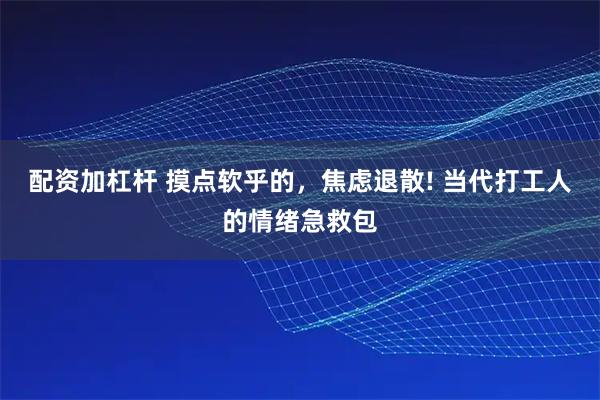 配资加杠杆 摸点软乎的，焦虑退散! 当代打工人的情绪急救包