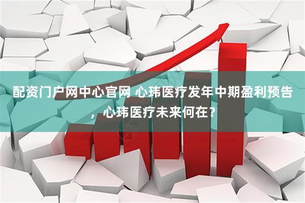 配资门户网中心官网 心玮医疗发年中期盈利预告，心玮医疗未来何在？