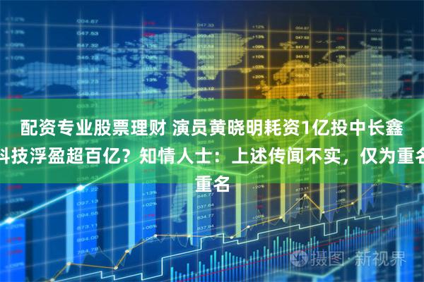 配资专业股票理财 演员黄晓明耗资1亿投中长鑫科技浮盈超百亿？知情人士：上述传闻不实，仅为重名