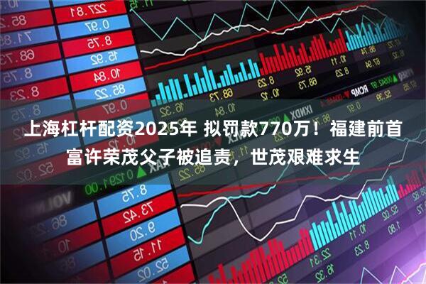 上海杠杆配资2025年 拟罚款770万！福建前首富许荣茂父子被追责，世茂艰难求生